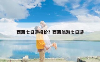 西藏七日游报价？西藏旅游七日游