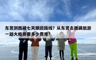 东莞到西藏七天跟团路线？从东莞去西藏旅游一趟大概需要多少费用?