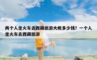 两个人坐火车去西藏旅游大概多少钱？一个人坐火车去西藏旅游