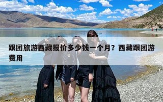 跟团旅游西藏报价多少钱一个月？西藏跟团游费用