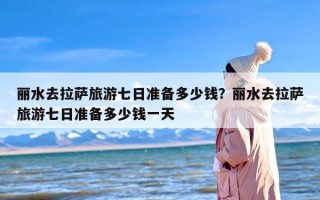 丽水去拉萨旅游七日准备多少钱？丽水去拉萨旅游七日准备多少钱一天