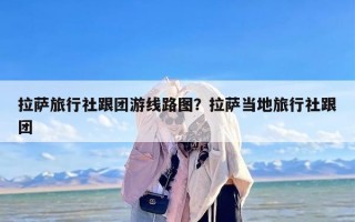 拉萨旅行社跟团游线路图？拉萨当地旅行社跟团
