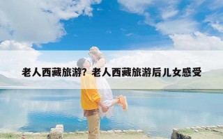老人西藏旅游？老人西藏旅游后儿女感受