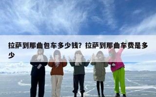 拉萨到那曲包车多少钱？拉萨到那曲车费是多少