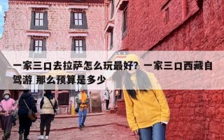 一家三口去拉萨怎么玩最好？一家三口西藏自驾游 那么预算是多少