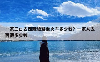 一家三口去西藏旅游坐火车多少钱？一家人去西藏多少钱