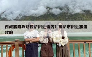 西藏旅游攻略拉萨附近酒店？拉萨市附近旅游攻略