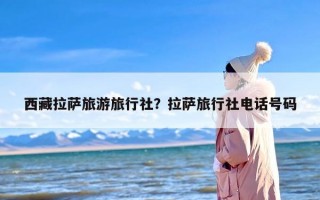西藏拉萨旅游旅行社？拉萨旅行社电话号码