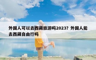 外国人可以去西藏旅游吗2023？外国人能去西藏自由行吗