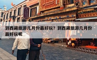 到西藏旅游几月份最好玩？到西藏旅游几月份最好玩呢