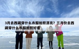 3月去西藏穿什么衣服拍照漂亮？三月份去西藏穿什么衣服拍照好看