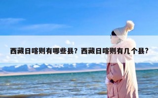 西藏日喀则有哪些县？西藏日喀则有几个县?