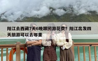 阳江去西藏7天6晚跟团游花费？阳江出发四天旅游可以去哪里