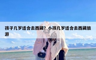 孩子几岁适合去西藏？小孩几岁适合去西藏旅游