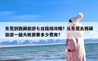 东莞到西藏旅游七日路线攻略？从东莞去西藏旅游一趟大概需要多少费用?