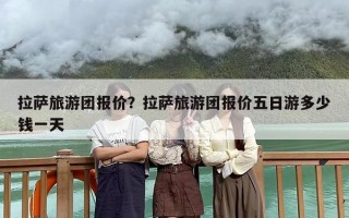 拉萨旅游团报价？拉萨旅游团报价五日游多少钱一天
