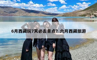 6月西藏玩7天必去景点？六月西藏旅游