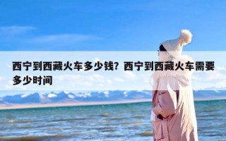 西宁到西藏火车多少钱？西宁到西藏火车需要多少时间