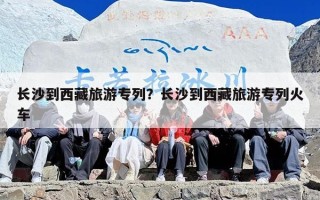 长沙到西藏旅游专列？长沙到西藏旅游专列火车