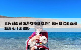 包头到西藏旅游攻略自助游？包头自驾去西藏旅游走什么线路