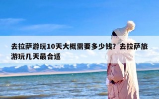 去拉萨游玩10天大概需要多少钱？去拉萨旅游玩几天最合适