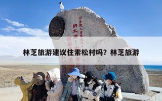 林芝旅游建议住索松村吗？林芝旅游