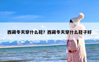 西藏冬天穿什么鞋？西藏冬天穿什么鞋子好