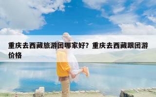重庆去西藏旅游团哪家好？重庆去西藏跟团游价格