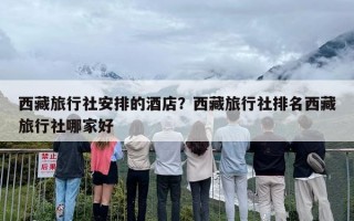 西藏旅行社安排的酒店？西藏旅行社排名西藏旅行社哪家好