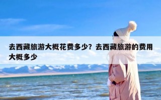 去西藏旅游大概花费多少？去西藏旅游的费用大概多少