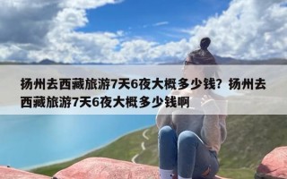 扬州去西藏旅游7天6夜大概多少钱？扬州去西藏旅游7天6夜大概多少钱啊
