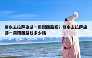 丽水去拉萨旅游一周跟团路线？丽水去拉萨旅游一周跟团路线多少钱