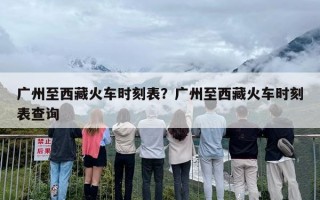 广州至西藏火车时刻表？广州至西藏火车时刻表查询