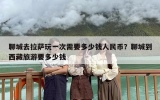 聊城去拉萨玩一次需要多少钱人民币？聊城到西藏旅游要多少钱
