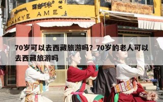 70岁可以去西藏旅游吗？70岁的老人可以去西藏旅游吗