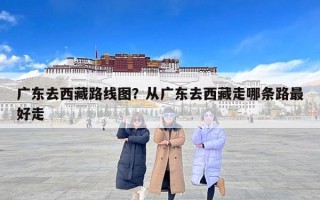 广东去西藏路线图？从广东去西藏走哪条路最好走