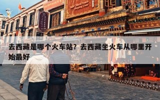 去西藏是哪个火车站？去西藏坐火车从哪里开始最好