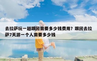 去拉萨玩一趟跟团需要多少钱费用？跟团去拉萨7天游一个人需要多少钱