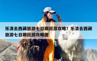 乐清去西藏旅游七日跟团游攻略？乐清去西藏旅游七日跟团游攻略图