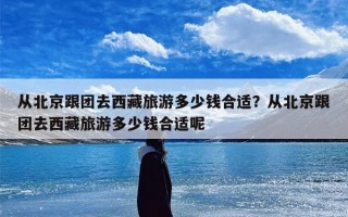 从北京跟团去西藏旅游多少钱合适？从北京跟团去西藏旅游多少钱合适呢