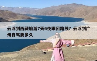 云浮到西藏旅游7天6夜跟团路线？云浮到广州自驾要多久