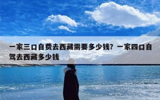 一家三口自费去西藏需要多少钱？一家四口自驾去西藏多少钱