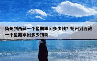 扬州到西藏一个星期跟团多少钱？扬州到西藏一个星期跟团多少钱啊
