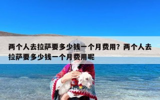 两个人去拉萨要多少钱一个月费用？两个人去拉萨要多少钱一个月费用呢