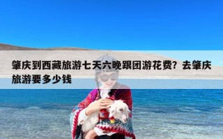 肇庆到西藏旅游七天六晚跟团游花费？去肇庆旅游要多少钱