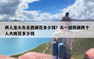 两人坐火车去西藏花多少钱？去一趟西藏两个人大概花多少钱