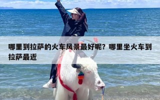 哪里到拉萨的火车风景最好呢？哪里坐火车到拉萨最近