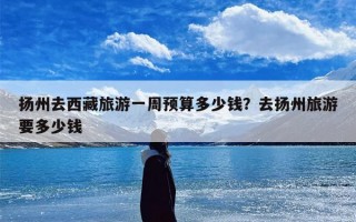 扬州去西藏旅游一周预算多少钱？去扬州旅游要多少钱