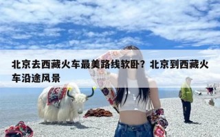 北京去西藏火车最美路线软卧？北京到西藏火车沿途风景