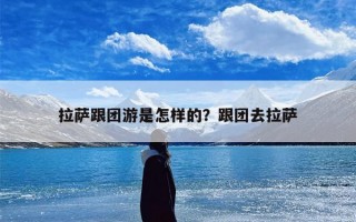 拉萨跟团游是怎样的？跟团去拉萨